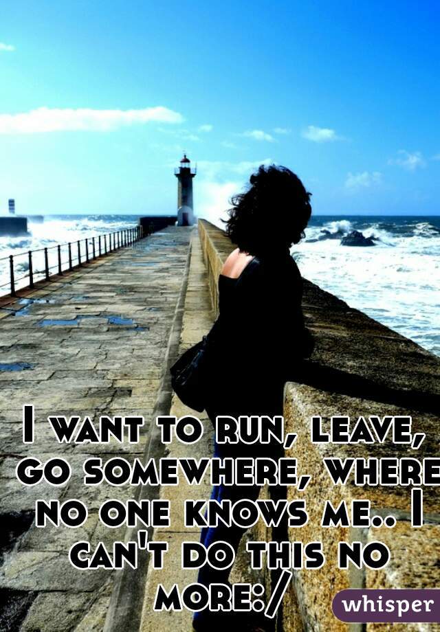 I want to run, leave, go somewhere, where no one knows me.. I can't do this no more:/ 