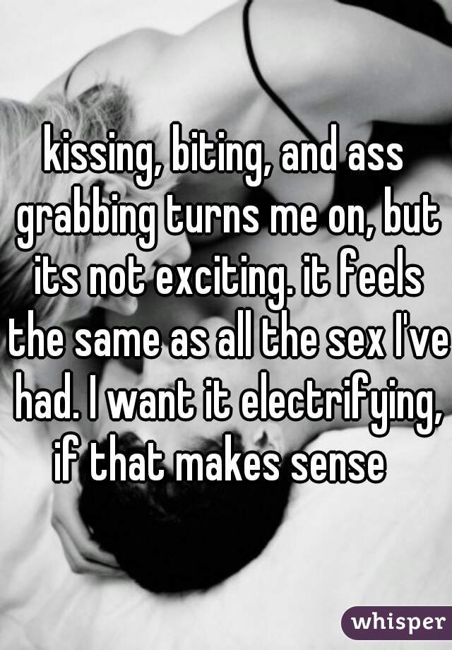 kissing, biting, and ass grabbing turns me on, but its not exciting. it feels the same as all the sex I've had. I want it electrifying, if that makes sense  