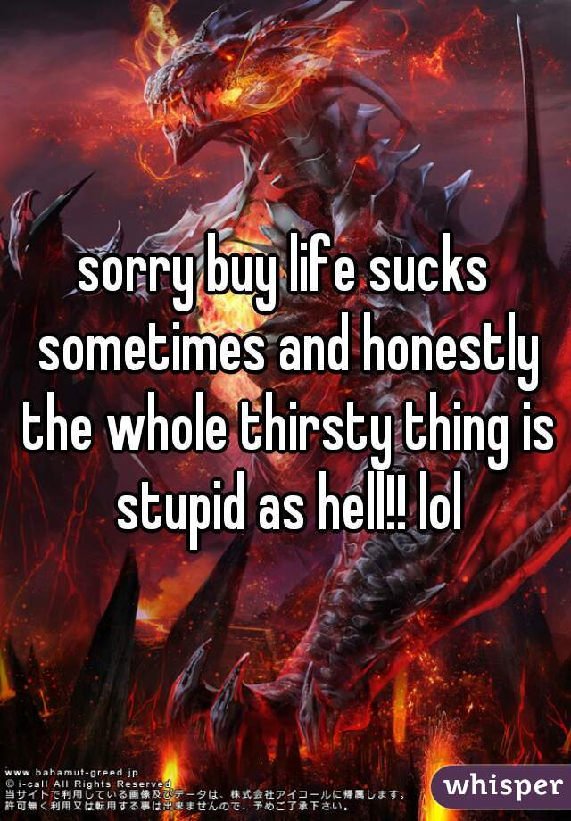 sorry buy life sucks sometimes and honestly the whole thirsty thing is stupid as hell!! lol