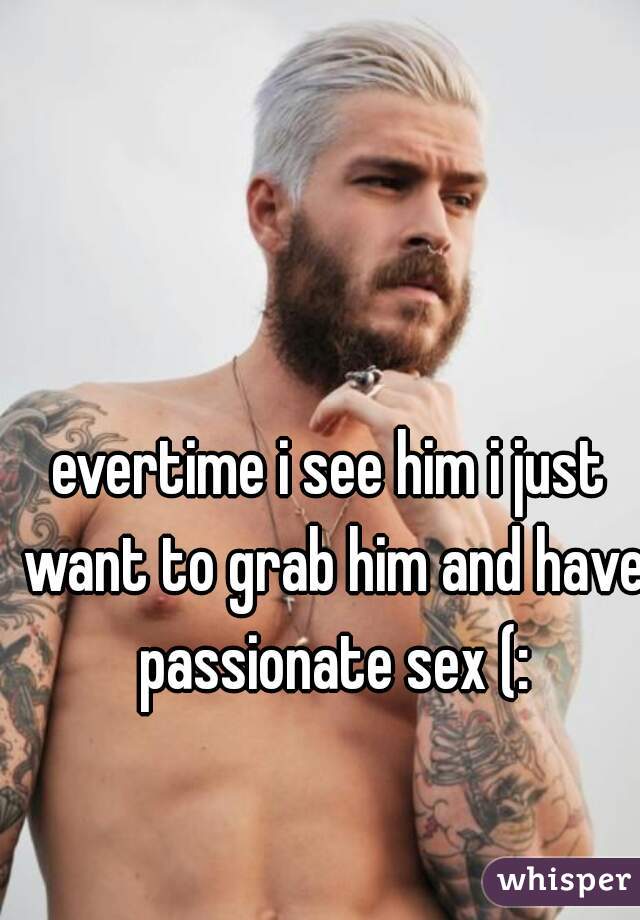 evertime i see him i just want to grab him and have passionate sex (: