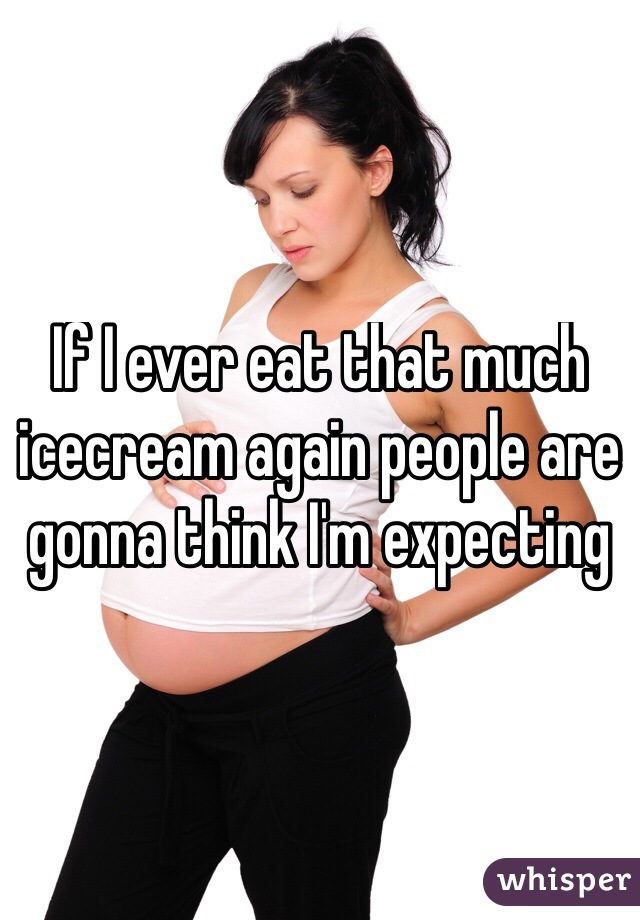 If I ever eat that much icecream again people are gonna think I'm expecting 
