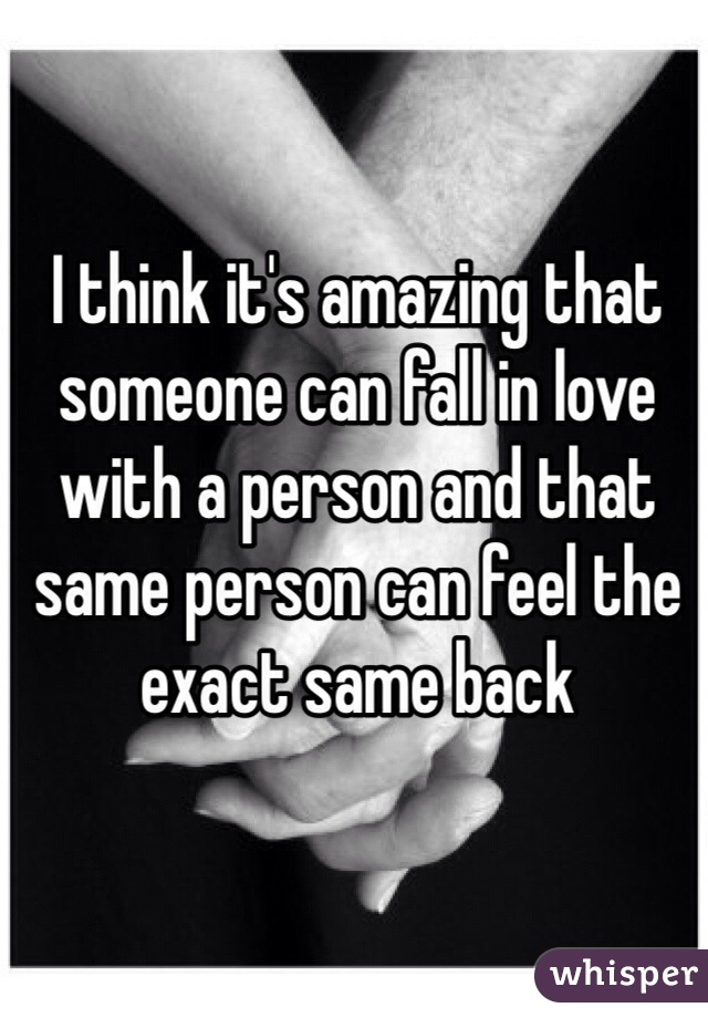I think it's amazing that someone can fall in love with a person and that same person can feel the exact same back 