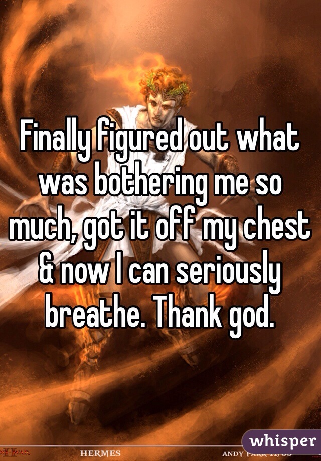Finally figured out what was bothering me so much, got it off my chest & now I can seriously breathe. Thank god.