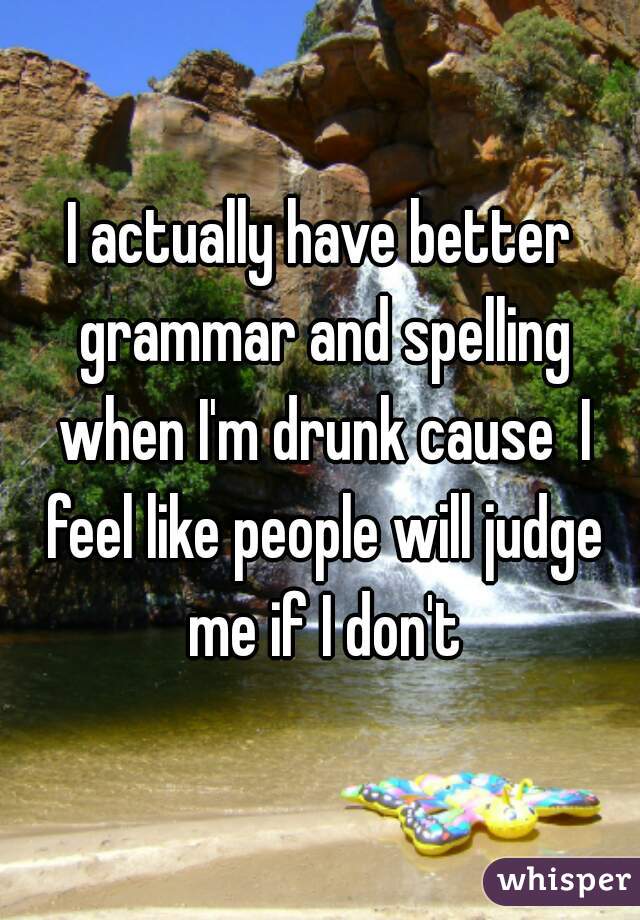 I actually have better grammar and spelling when I'm drunk cause  I feel like people will judge me if I don't