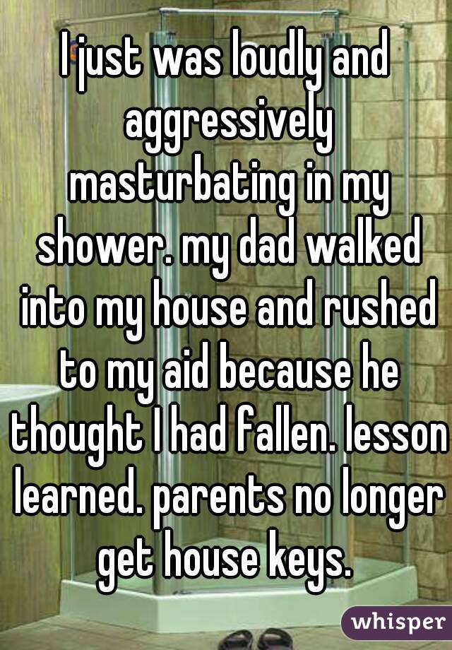 I just was loudly and aggressively masturbating in my shower. my dad walked into my house and rushed to my aid because he thought I had fallen. lesson learned. parents no longer get house keys. 