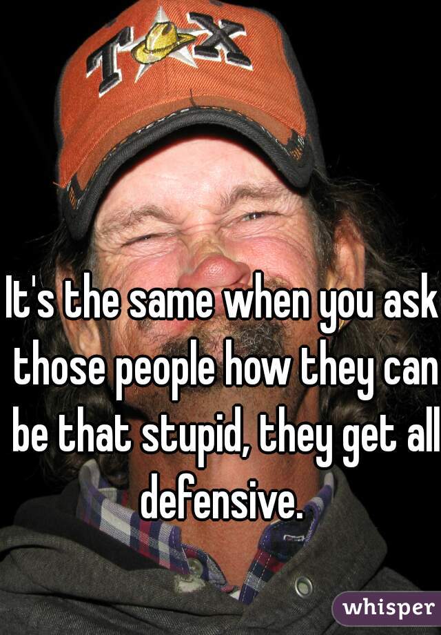 It's the same when you ask those people how they can be that stupid, they get all defensive. 