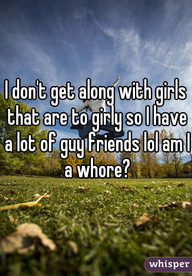 I don't get along with girls that are to girly so I have a lot of guy friends lol am I a whore?