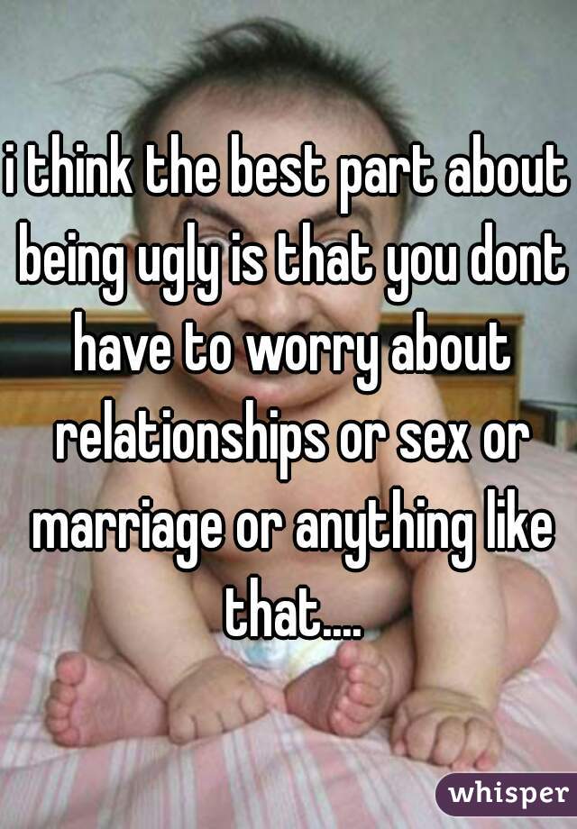 i think the best part about being ugly is that you dont have to worry about relationships or sex or marriage or anything like that....
