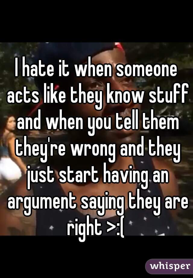 I hate it when someone acts like they know stuff and when you tell them they're wrong and they just start having an argument saying they are right >:( 