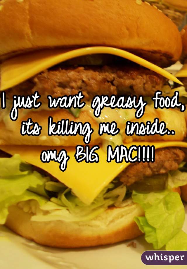 I just want greasy food, its killing me inside.. omg BIG MAC!!!!