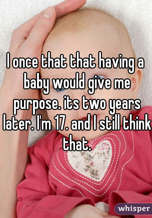 I once that that having a baby would give me purpose. its two years later. I'm 17. and I still think that.