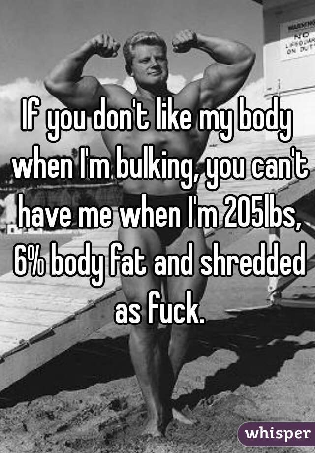 If you don't like my body when I'm bulking, you can't have me when I'm 205lbs, 6% body fat and shredded as fuck.