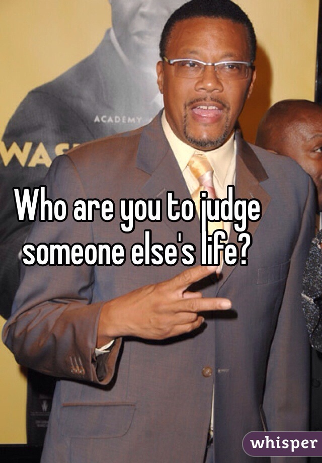 Who are you to judge someone else's life?