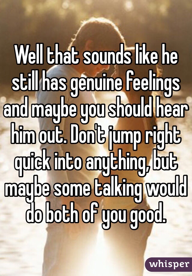 Well that sounds like he still has genuine feelings and maybe you should hear him out. Don't jump right quick into anything, but maybe some talking would do both of you good. 