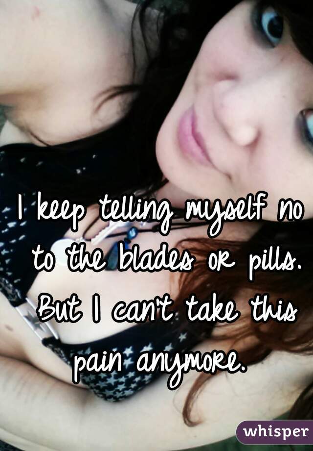 I keep telling myself no to the blades or pills. But I can't take this pain anymore. 