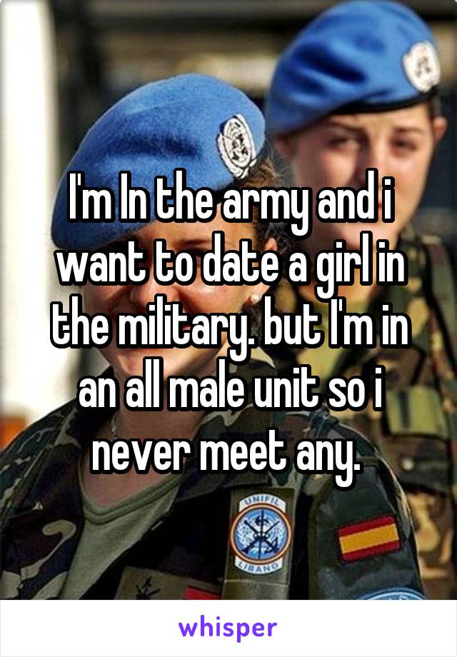 I'm In the army and i want to date a girl in the military. but I'm in an all male unit so i never meet any. 