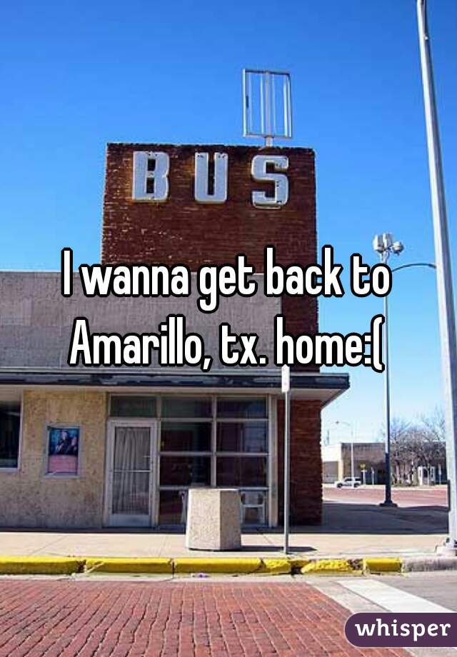 I wanna get back to Amarillo, tx. home:( 