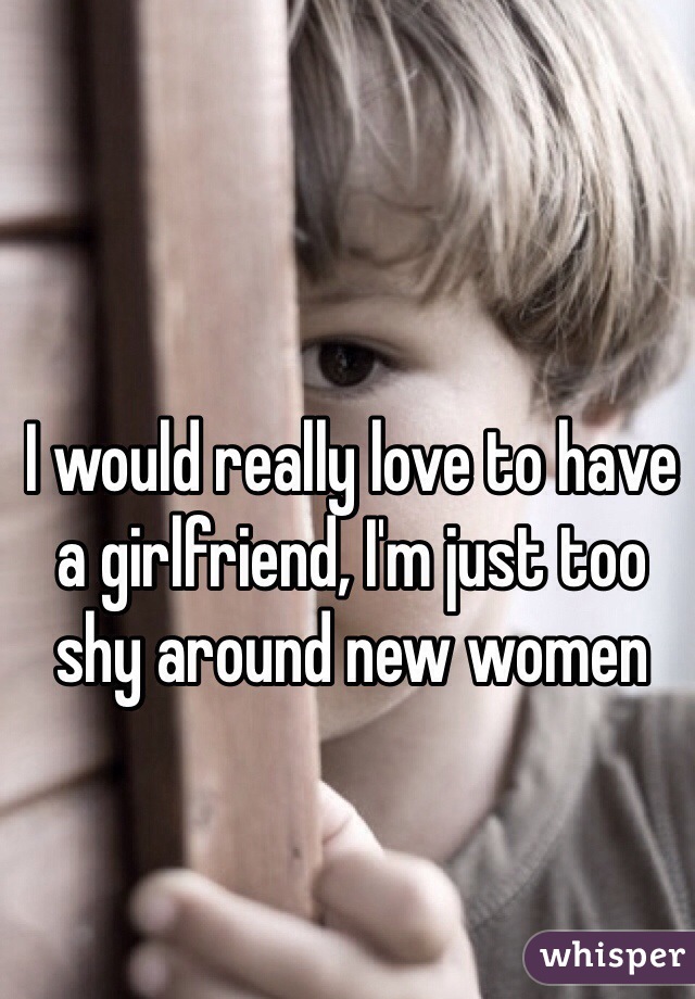 I would really love to have a girlfriend, I'm just too shy around new women