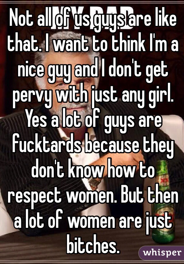 Not all of us guys are like that. I want to think I'm a nice guy and I don't get pervy with just any girl. Yes a lot of guys are fucktards because they don't know how to respect women. But then a lot of women are just bitches. 