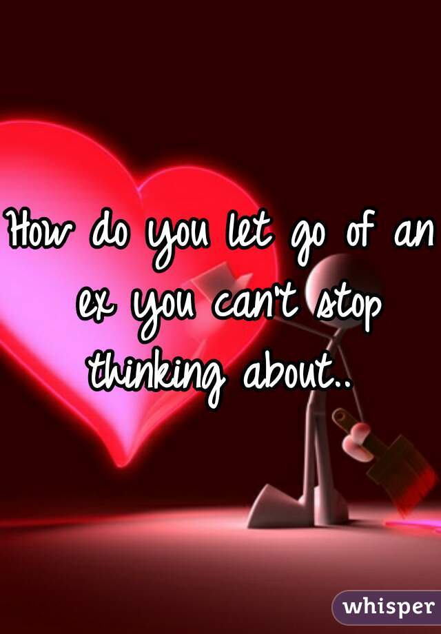 How do you let go of an ex you can't stop thinking about.. 