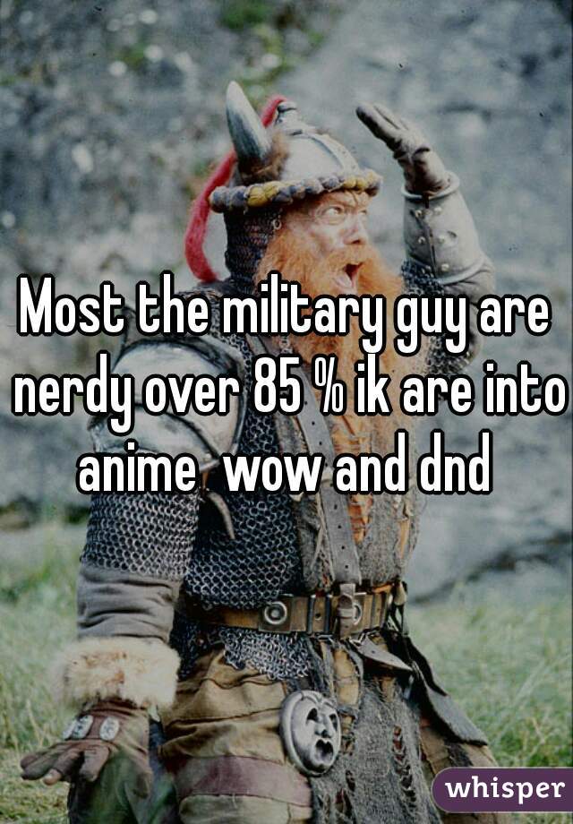 Most the military guy are nerdy over 85 % ik are into anime  wow and dnd 