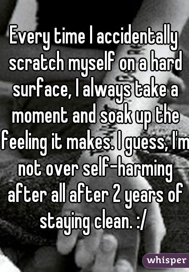 Every time I accidentally scratch myself on a hard surface, I always take a moment and soak up the feeling it makes. I guess, I'm not over self-harming after all after 2 years of staying clean. :/ 