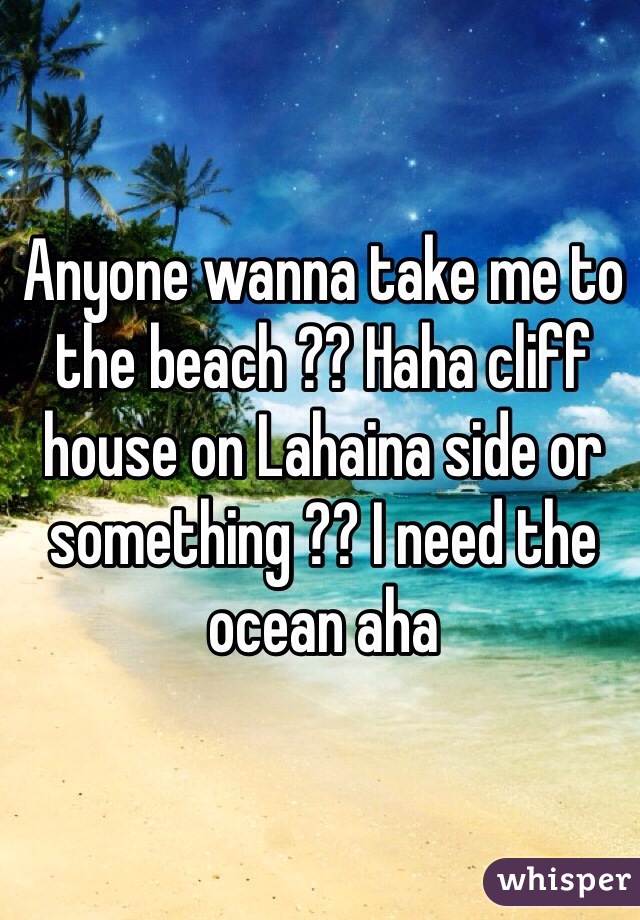 Anyone wanna take me to the beach ?? Haha cliff house on Lahaina side or something ?? I need the ocean aha 