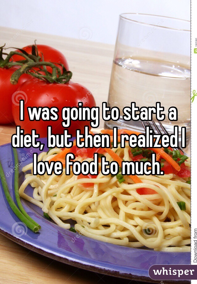 I was going to start a diet, but then I realized I love food to much. 