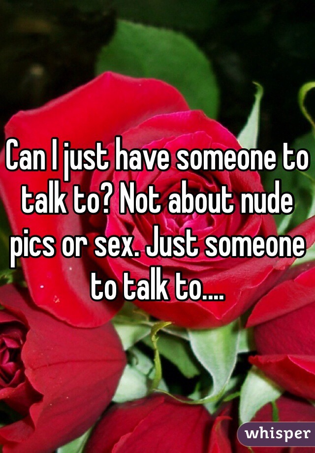 Can I just have someone to talk to? Not about nude pics or sex. Just someone to talk to....