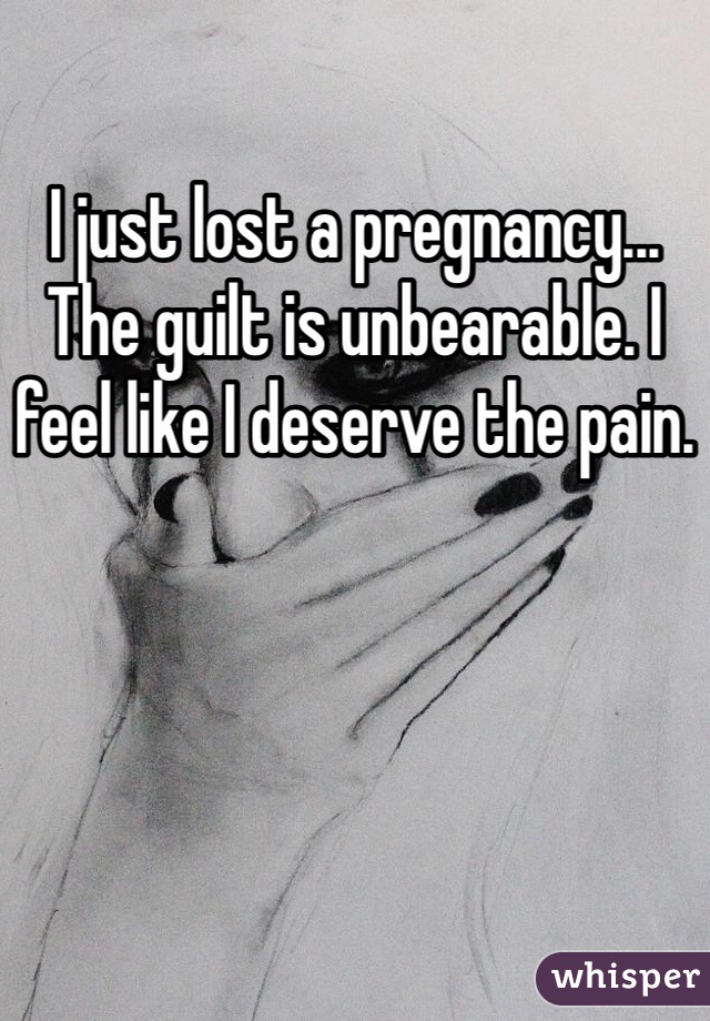 I just lost a pregnancy... The guilt is unbearable. I feel like I deserve the pain.