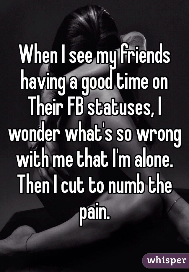 When I see my friends having a good time on Their FB statuses, I wonder what's so wrong with me that I'm alone. Then I cut to numb the pain.