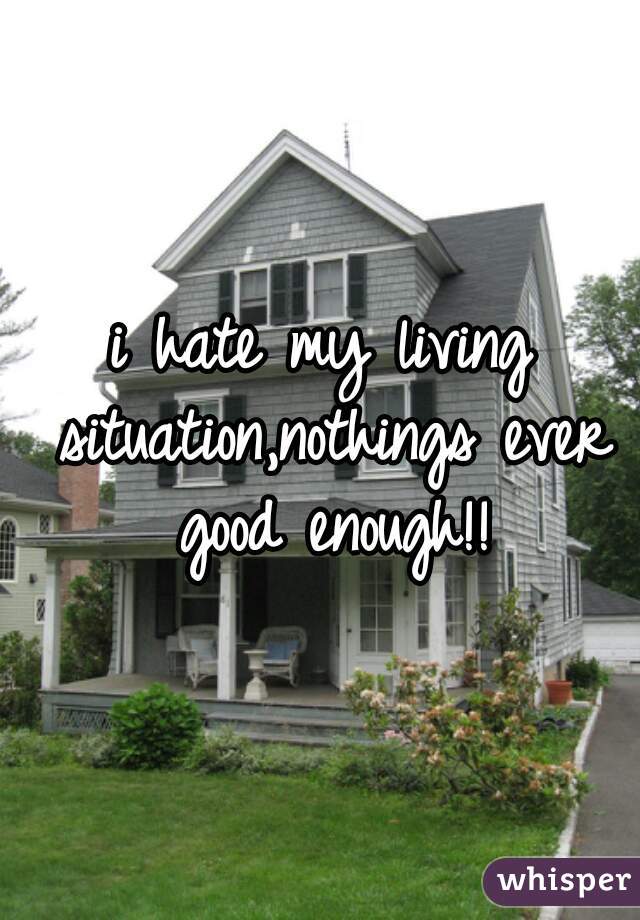 i hate my living situation,nothings ever good enough!!
