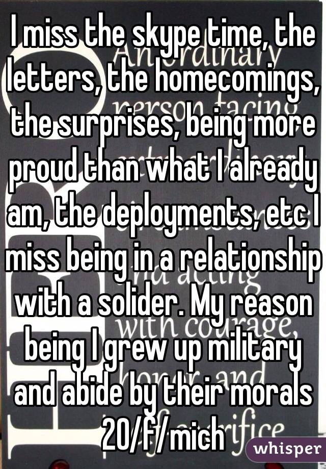 I miss the skype time, the letters, the homecomings, the surprises, being more proud than what I already am, the deployments, etc I miss being in a relationship with a solider. My reason being I grew up military and abide by their morals 20/f/mich