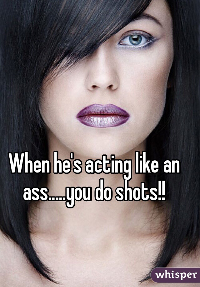 When he's acting like an ass.....you do shots!!