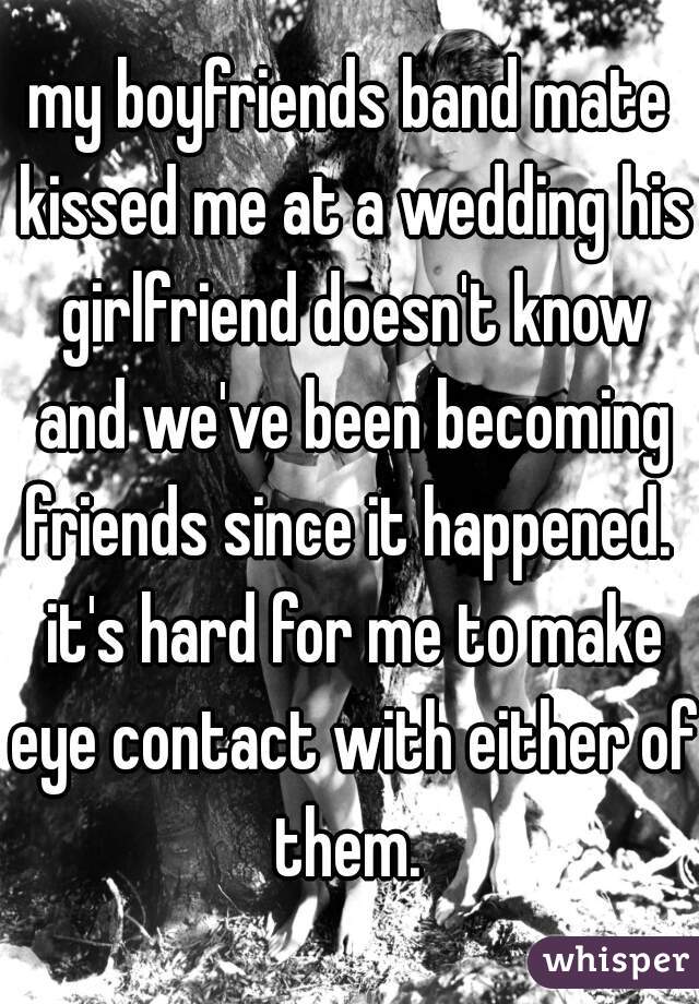 my boyfriends band mate kissed me at a wedding his girlfriend doesn't know and we've been becoming friends since it happened.  it's hard for me to make eye contact with either of them. 