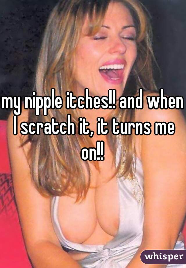 my nipple itches!! and when I scratch it, it turns me on!! 