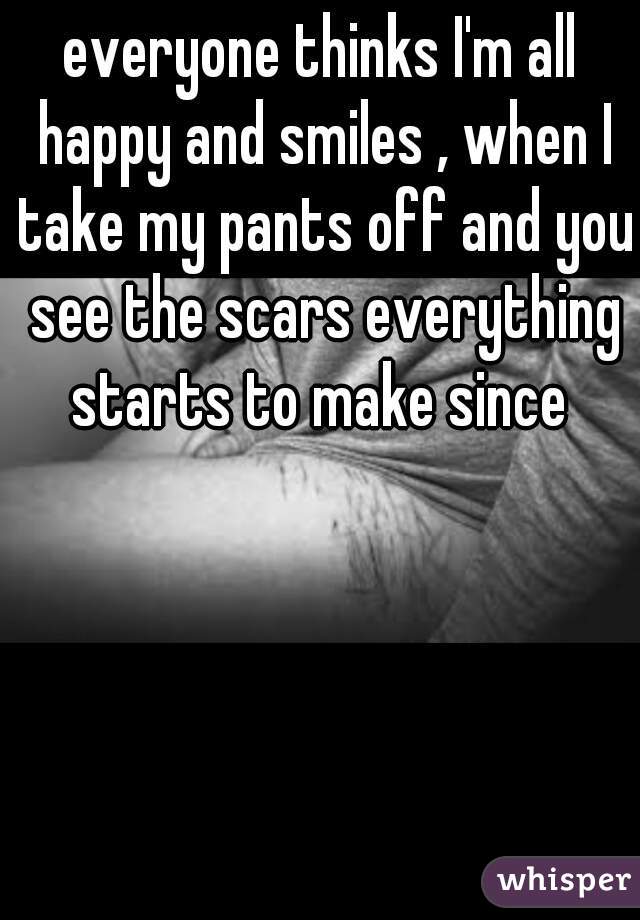 everyone thinks I'm all happy and smiles , when I take my pants off and you see the scars everything starts to make since 