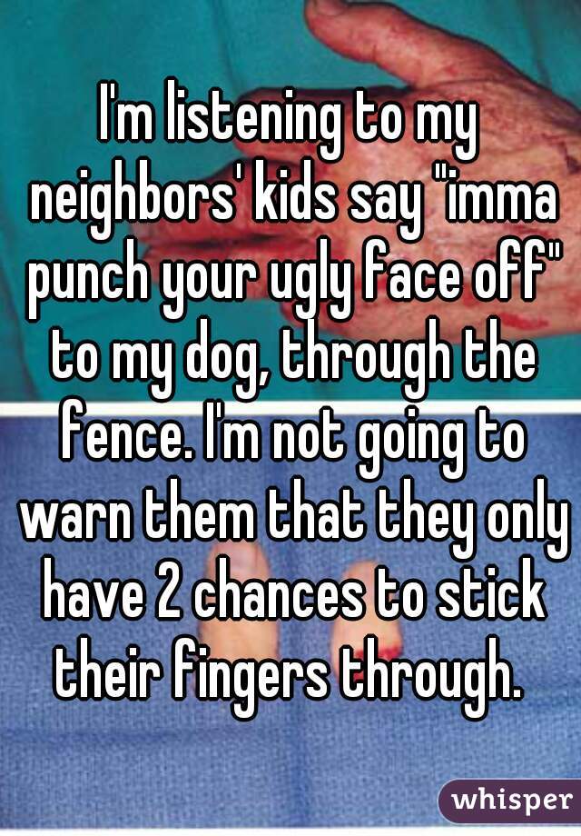 I'm listening to my neighbors' kids say "imma punch your ugly face off" to my dog, through the fence. I'm not going to warn them that they only have 2 chances to stick their fingers through. 