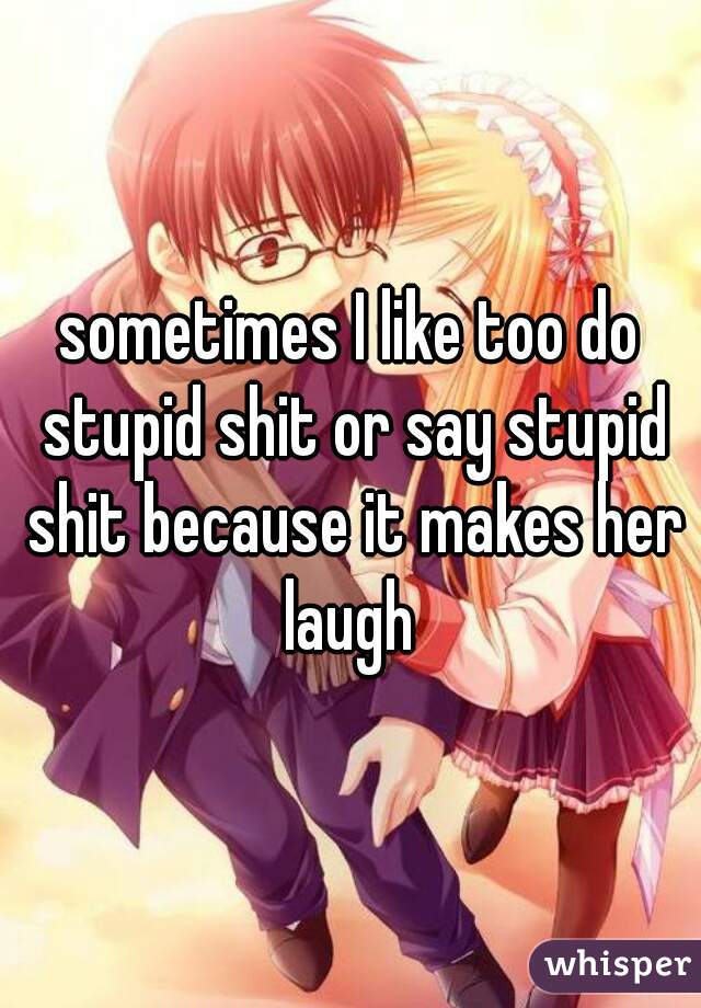 sometimes I like too do stupid shit or say stupid shit because it makes her laugh 