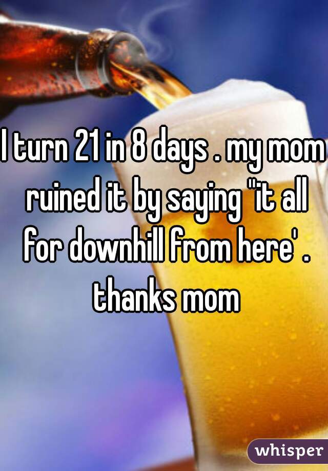 I turn 21 in 8 days . my mom ruined it by saying "it all for downhill from here' . thanks mom