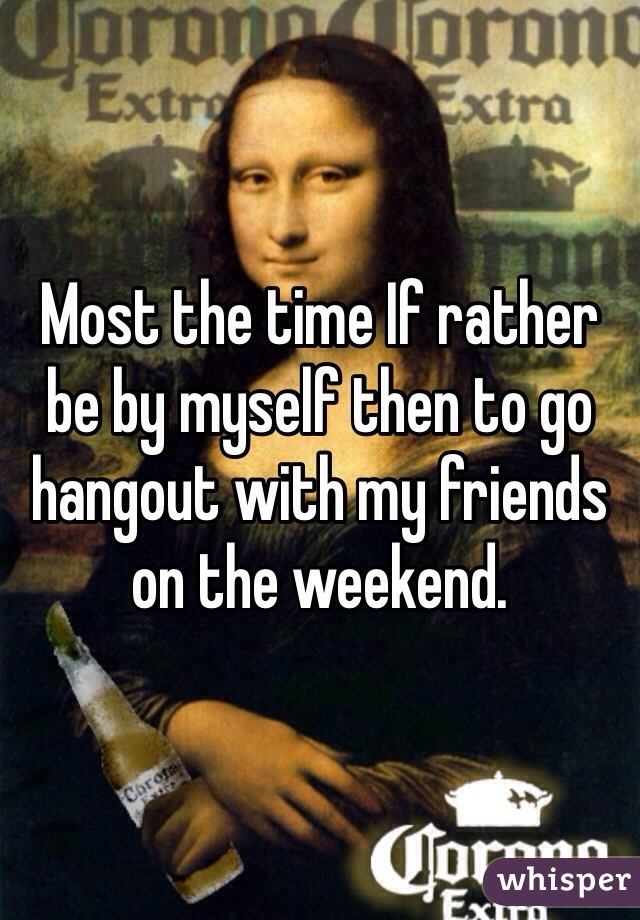 Most the time If rather be by myself then to go hangout with my friends on the weekend.