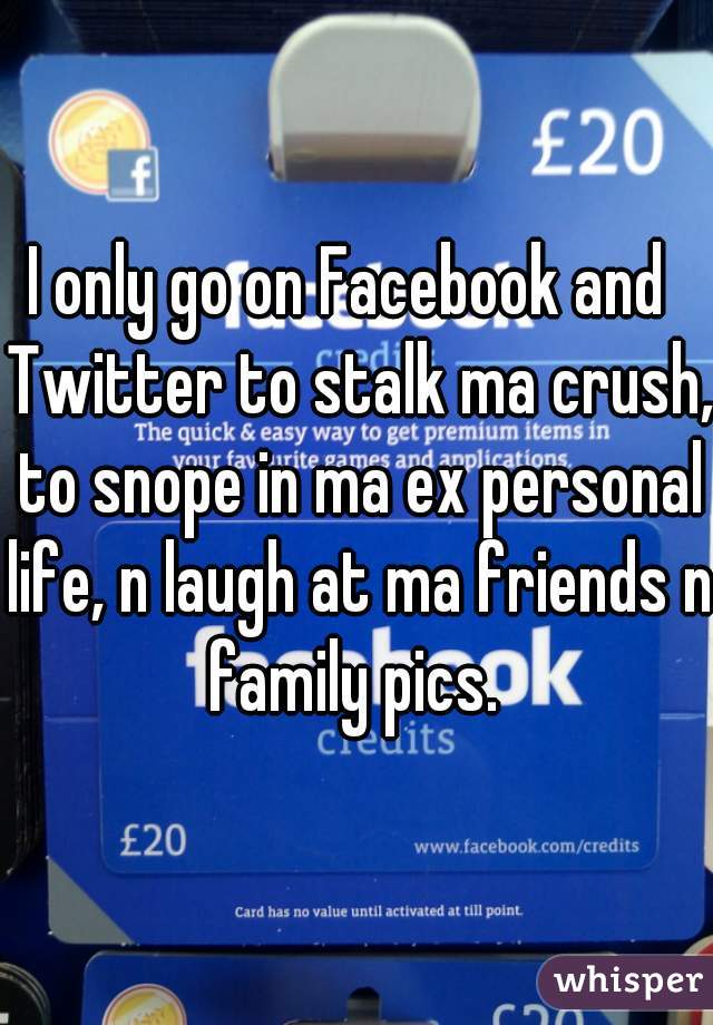 I only go on Facebook and  Twitter to stalk ma crush, to snope in ma ex personal life, n laugh at ma friends n family pics. 