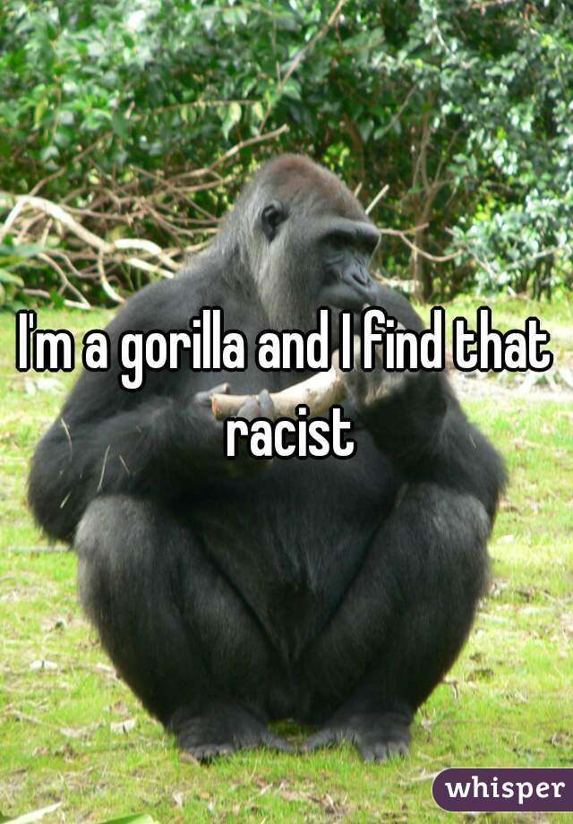 I'm a gorilla and I find that racist