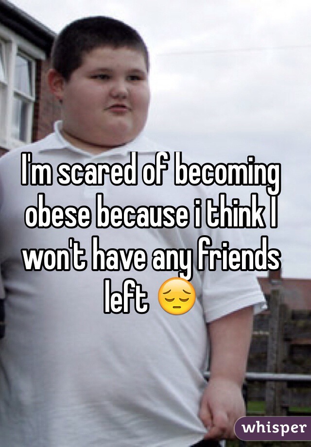 I'm scared of becoming obese because i think I won't have any friends left 😔
