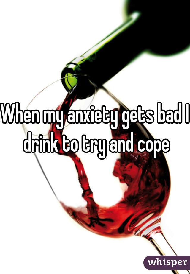 When my anxiety gets bad I drink to try and cope