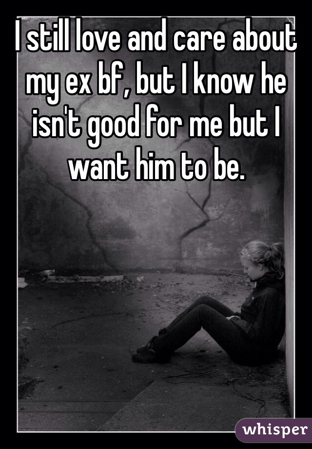 I still love and care about my ex bf, but I know he isn't good for me but I want him to be. 