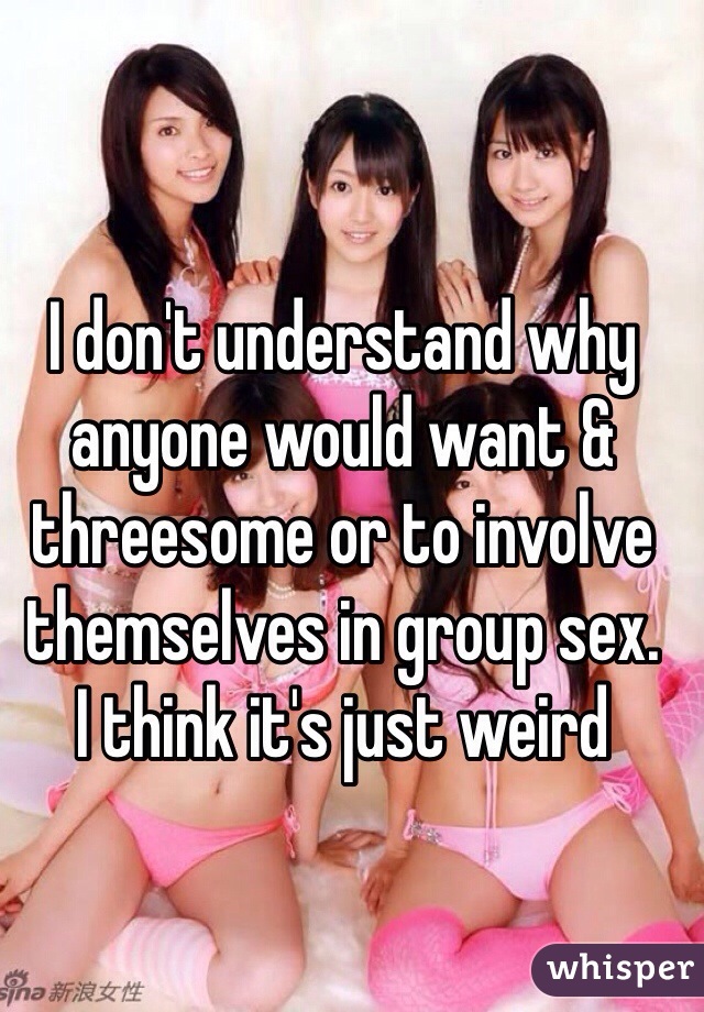 I don't understand why anyone would want & threesome or to involve themselves in group sex.
I think it's just weird 