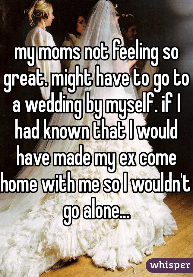 my moms not feeling so great. might have to go to a wedding by myself. if I had known that I would have made my ex come home with me so I wouldn't go alone... 