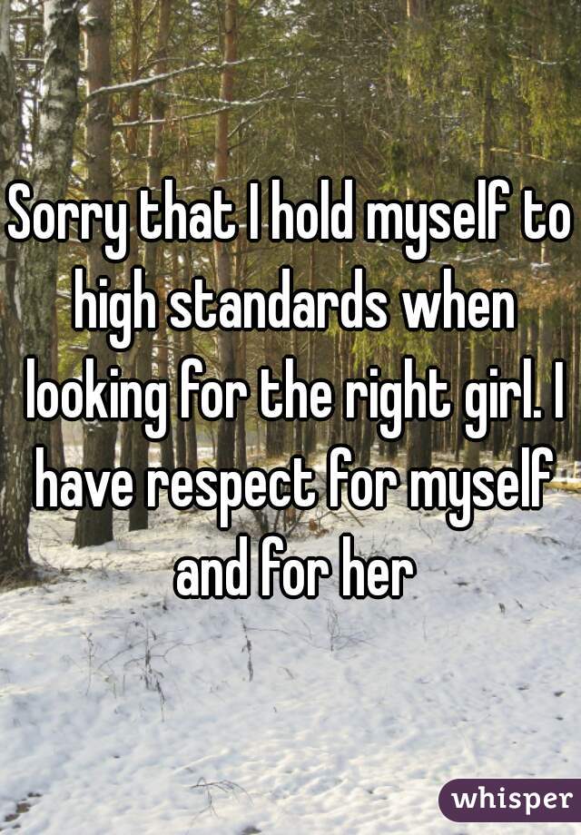 Sorry that I hold myself to high standards when looking for the right girl. I have respect for myself and for her
