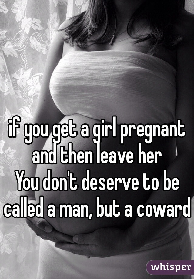 if you get a girl pregnant and then leave her 
You don't deserve to be called a man, but a coward